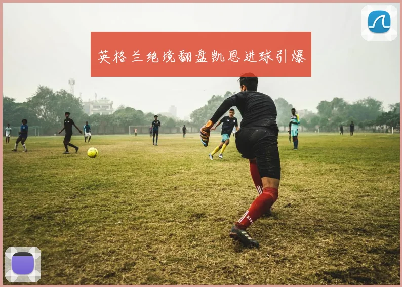 英格兰绝境翻盘凯恩进球引爆
