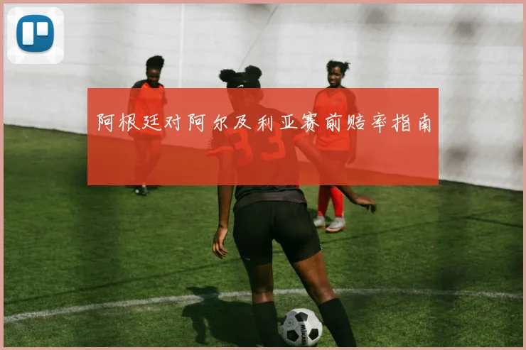 阿根廷对阿尔及利亚赛前赔率指南