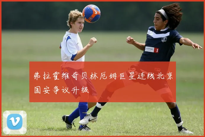 弗拉霍维奇贝林厄姆巨星连线北京国安争议升级