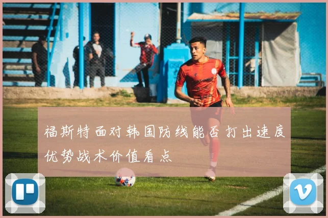 福斯特面对韩国防线能否打出速度优势战术价值看点