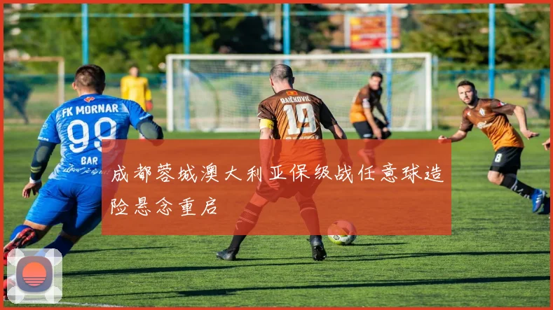 成都蓉城澳大利亚保级战任意球造险悬念重启