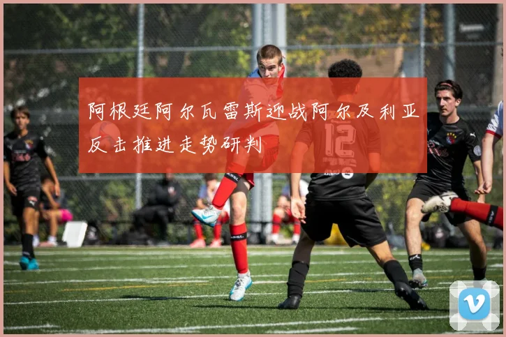 阿根廷阿尔瓦雷斯迎战阿尔及利亚反击推进走势研判