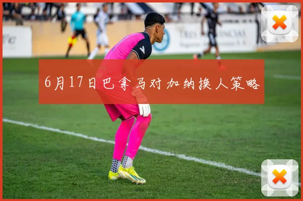 6月17日巴拿马对加纳换人策略