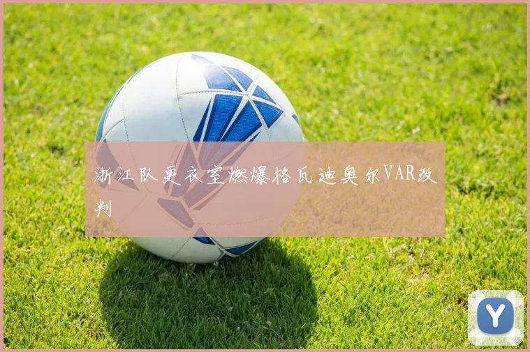 浙江队更衣室燃爆格瓦迪奥尔VAR改判