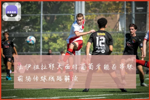 法伊祖拉耶夫面对葡萄牙能否串联前场传球线路解读