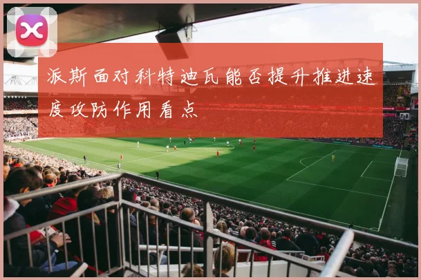 派斯面对科特迪瓦能否提升推进速度攻防作用看点
