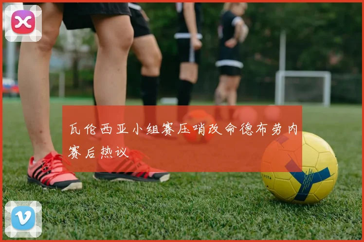 瓦伦西亚小组赛压哨改命德布劳内赛后热议