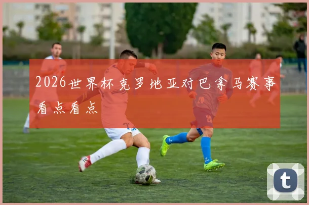 2026世界杯克罗地亚对巴拿马赛事看点看点