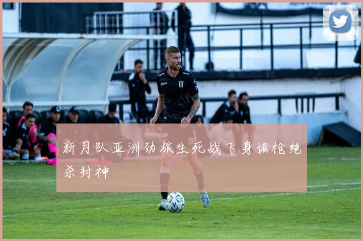 新月队亚洲劲旅生死战飞身堵枪绝杀封神