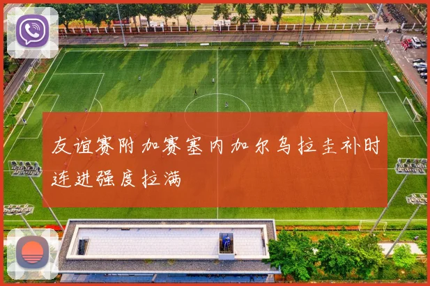 友谊赛附加赛塞内加尔乌拉圭补时连进强度拉满