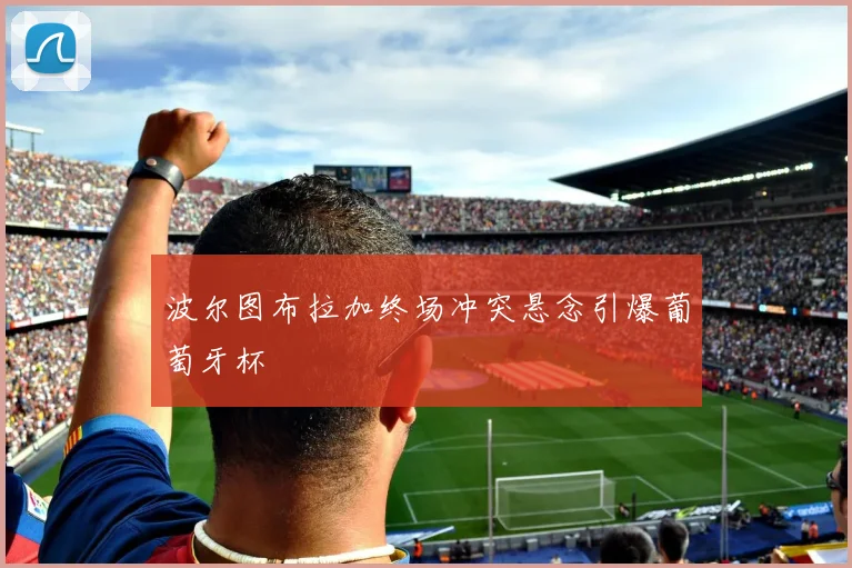 波尔图布拉加终场冲突悬念引爆葡萄牙杯