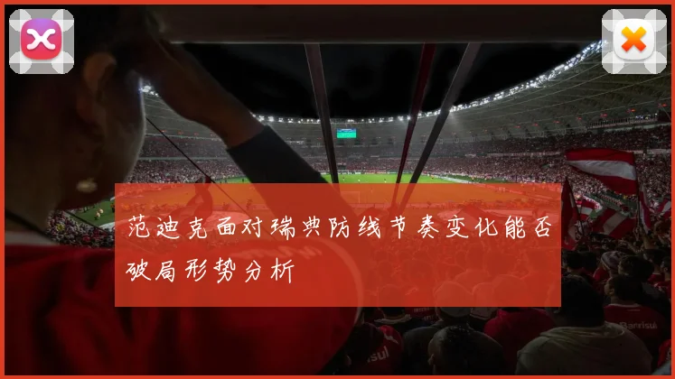 范迪克面对瑞典防线节奏变化能否破局形势分析