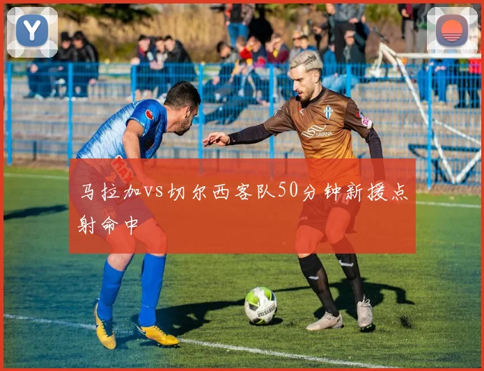 马拉加vs切尔西客队50分钟新援点射命中