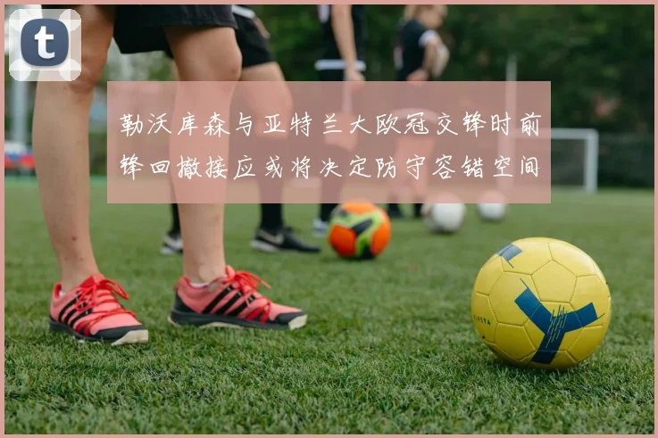 勒沃库森与亚特兰大欧冠交锋时前锋回撤接应或将决定防守容错空间