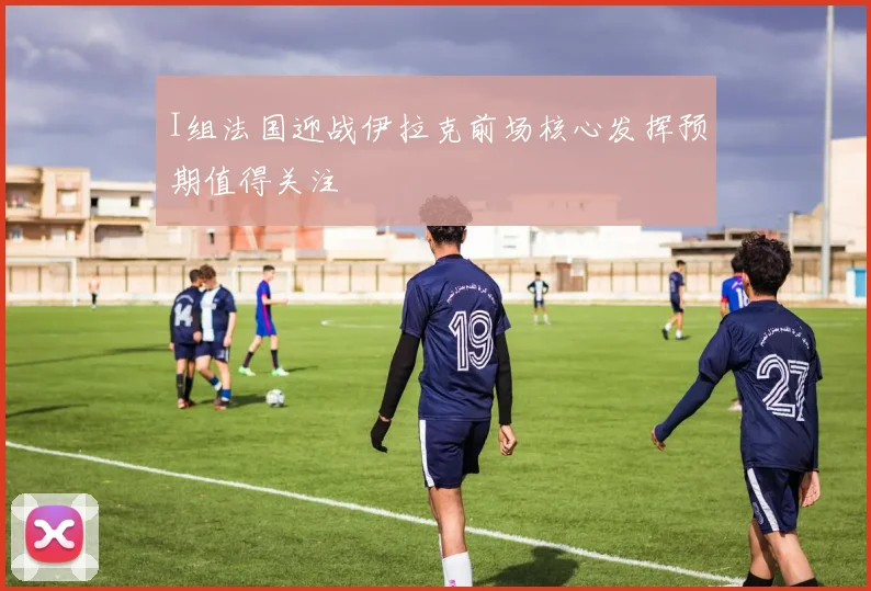 I组法国迎战伊拉克前场核心发挥预期值得关注