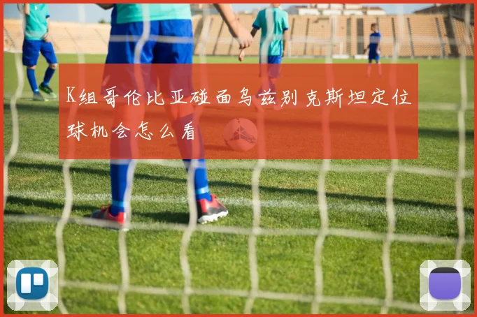 K组哥伦比亚碰面乌兹别克斯坦定位球机会怎么看