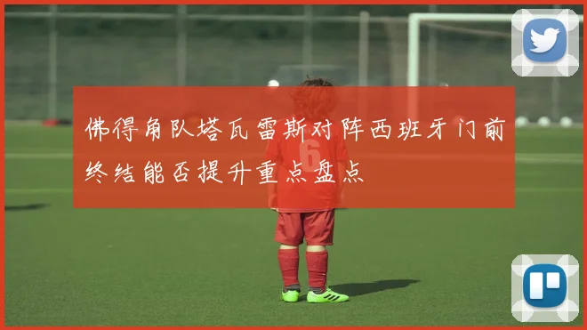 佛得角队塔瓦雷斯对阵西班牙门前终结能否提升重点盘点