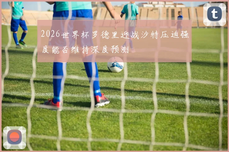 2026世界杯罗德里迎战沙特压迫强度能否维持深度预测