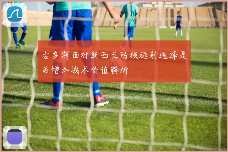 古多斯面对新西兰防线远射选择是否增加战术价值解析
