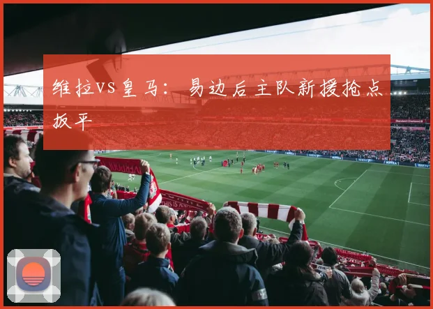 维拉vs皇马：易边后主队新援抢点扳平