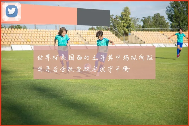 世界杯美国面对土耳其中场纵向距离是否会改变双方攻守平衡