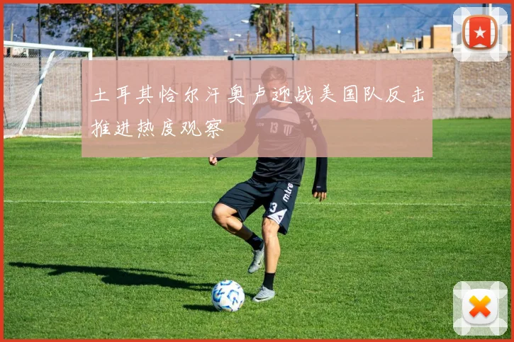 土耳其恰尔汗奥卢迎战美国队反击推进热度观察