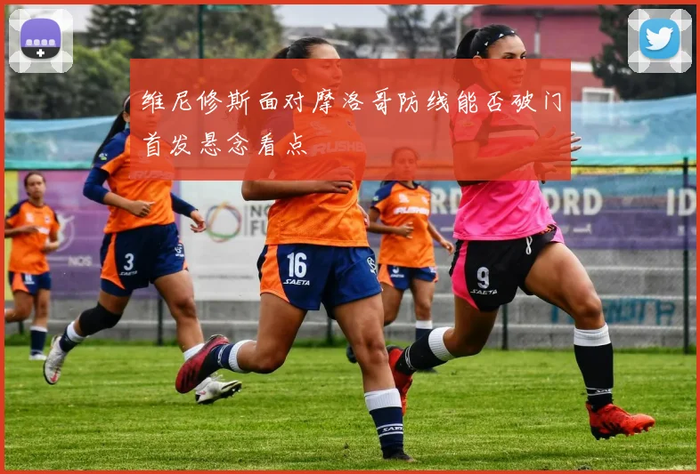 维尼修斯面对摩洛哥防线能否破门首发悬念看点