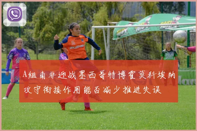 A组南非迎战墨西哥特博霍莫科埃纳攻守衔接作用能否减少推进失误