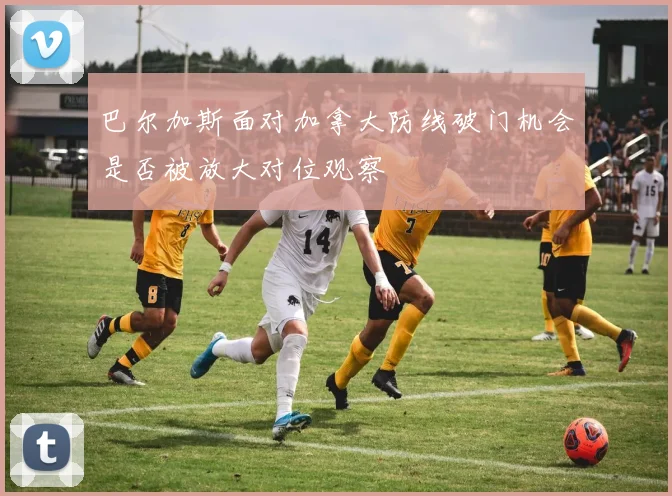 巴尔加斯面对加拿大防线破门机会是否被放大对位观察