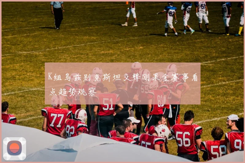 K组乌兹别克斯坦交锋刚果金赛事看点趋势观察