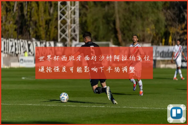世界杯西班牙面对沙特阿拉伯高位逼抢强度可能影响下半场调整