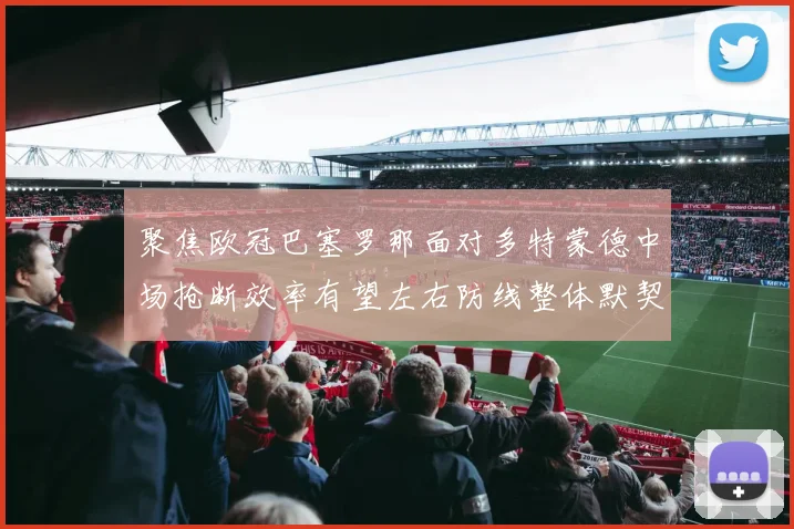 聚焦欧冠巴塞罗那面对多特蒙德中场抢断效率有望左右防线整体默契