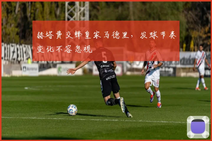 赫塔费交锋皇家马德里，发球节奏变化不容忽视
