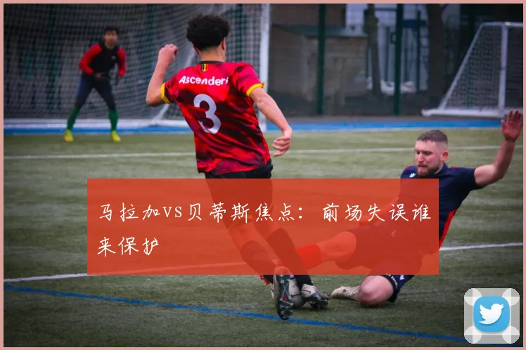 马拉加vs贝蒂斯焦点：前场失误谁来保护