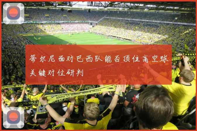 蒂尔尼面对巴西队能否顶住高空球关键对位研判