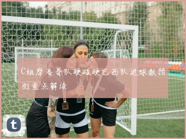C组摩洛哥队硬碰硬巴西队进球数预测重点解读