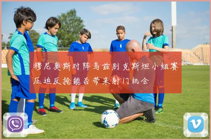 穆尼奥斯对阵乌兹别克斯坦小组赛压迫反抢能否带来射门机会