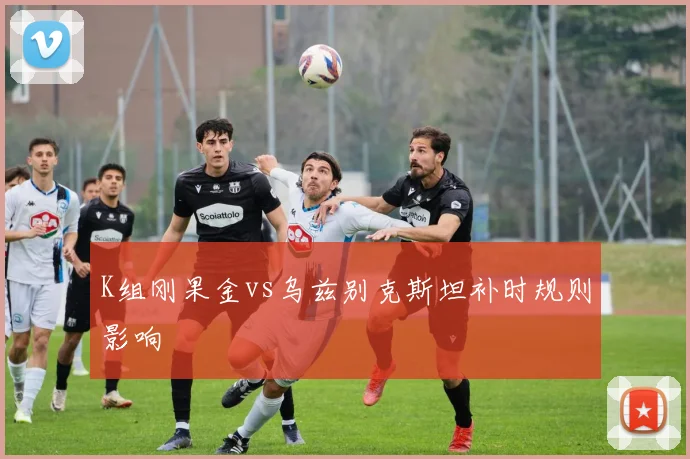 K组刚果金vs乌兹别克斯坦补时规则影响
