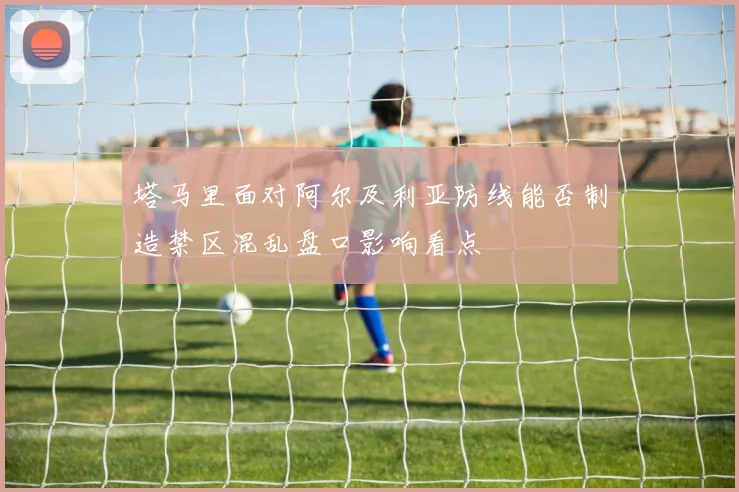 塔马里面对阿尔及利亚防线能否制造禁区混乱盘口影响看点